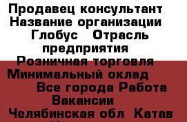 Продавец-консультант › Название организации ­ Глобус › Отрасль предприятия ­ Розничная торговля › Минимальный оклад ­ 17 000 - Все города Работа » Вакансии   . Челябинская обл.,Катав-Ивановск г.